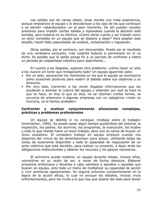Las salidas son de varias clases. Unas resulta una mala experiencia,
porque empobrece el equipo y lo desvalorizan a los ojos de los que continúan
y se sienten «abandonados» en el peor momento. De ahí pueden resultar
presiones para impedir ciertas salidas y represalias cuando la decisión está
tomada, pero todavía no es efectiva. ¿Como darse cuenta y ser tratado como
un actor completo en un equipo que se dispone a dejar? Para aceptar este
desafío, hacen falta capacidades de análisis, verbalización y regulación.

      Otras salidas, por el contrario, son bienvenidas. Puede ser el resultado
de una verdadera exclusión, más violenta todavía si permanece en lo no
dicho. Es posible que la salida ponga fin a un periodo de conflictos y habrá
un periodo de culpabilidad colectiva poco deprimente...

       En cuanto a las llegadas, suponen otro problema: ¿cómo hacer un sitio
a los nuevos sin tener que renegociarlo todo? Un equipo aguerrido sabe:
• Por un lado, aprovechar los momentos en los que el equipo se recompone
   como ocasiones positivas para reabrir el debate sobre sus objetivos y su
   itinerario.
• Por otro lado, transmitir a los recién llegados informaciones que les
   ayudarán a asimilar la cultura del equipo y entender por qué se hace lo
   que se hace, se dice lo que se dice, no se retoman ciertos temas, se
   renuncia de antemano a algunas empresas con un categórico «¡esto no
   funciona, ya lo hemos probado!»

Confrontar y analizar conjuntamente                situaciones    complejas,
prácticas y problemas profesionales

      Un equipo se debilita si no consigue «trabaja sobre el trabajo»
(Hutmacher, 1990). Se puede pasar algún tiempo quejándose del sistema, la
inspección, los padres, los alumnos, los programas, la evaluación, los locales
y todo lo que impide hacer un buen trabajo, pero uno se cansa de buscar un
chivo expiatorio. El verdadero trabajo en equipo empieza cuando nos
alejamos del «muro de las lamentaciones» para actuar, utilizando todas las
zonas de autonomía disponible y toda la capacidad de negociación de un
actor colectivo que está decidido, para realizar su proyecto, a dejar atrás las
obligaciones institucionales y obtener los recursos y los apoyos necesarios.

      El activismo puede sostener un equipo durante meses, incluso años,
convertirse en su razón de ser, a veces de forma obsesiva. Elaborar
proyectos ambiciosos y llevarlos a cabo satisface a aquellos y aquellas que
buscan en equipo, ante todo un menú de multiplicar su capacidad de acción
o vivir aventuras apasionantes. Se seguirá entonces constantemente en la
lógica de la acción eficaz, lo cual no excluye los debates, incluso vivos
enfrentamientos, pero los invita a lo que hay que aclarar del todo para tomar


                                                                            77
 