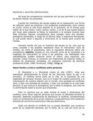 decisiones y asumirlas colectivamente.

      Así pues las competencias necesarias son las que permiten a un grupo
de tareas realizar sus proyectos.

      Cuando los miembros del equipo espera de la cooperación una forma
de reflexión sobre las prácticas y los problemas profesionales, tiene interés
en luchar contra la vida hacia delante en el activismo, en el tiempo para
hablar de lo que hacen, creen, piensa, siente, y no de lo que queda todavía
por hacer para preparar la fiesta, la exposición o la semana musical hace
falta entonces algunas competencias para navegar entre dos escollos:
protegerse demasiado, a riesgo de no decirse nada, o exponerse demasiado,
lo cual puede llevar a algunos a encerrarse en su tienda para curarse las
heridas.

       Siempre resulta útil que un miembro del equipo se ha, más que los
otros, sensible a los posibles resbalones hacia el intercambio vacío de
sentido, así como al psicodrama, pero la regulación descansa sobre una
competencia colectiva, basada en una intuición como de la necesidad y la
fragilidad del intercambio en torno a las prácticas. Las habilidades más
metodológicas pueden entonces tomar el relevo, para organizar, por
ejemplo, visitas mutuas, la narración con fragmentos de historias reales, el
análisis de situaciones complejas, en ocasiones momento de escritura
profesional (Cifali, 1996; Perrenoud, 1996j, 1998g, o).

Hacer frente a crisis o conflictos entre personas

      M. Shorderet y L. Shorderet insiste en ello (1997): «Hay que
abandonar absolutamente la ilusión de los discursos sobre la paz y la
armonía». El conflicto forma parte de la vida, es la expresión de una
capacidad de rechazar divergir, que es el origen de nuestra autonomía y la
individuación de nuestra relación con el mundo. Una sociedad sin conflictos
sería, o bien una sociedad de corderos, o bien una sociedad en la cual nadie
pensara, lo que excluye la divergencia, por lo tanto el progreso, que nace de
la confrontación sobre la acción que emprender.

       Esto no significa que se debe echarle al fuego y alimentarse del
conflicto, como hacen algunas personas que buscan su identidad sembrar la
discordia. Debemos simplemente de demonizar el conflicto, considerémoslo
como un componente de la acción colectiva y preguntémonos cómo podemos
utilizarlo de una forma constructiva más que destructiva.

      Cada uno aborda un conflicto con su propia identidad, que construya
partir de su desarrollo personal, por lo tanto, de su vida así como de su


                                                                          78
 