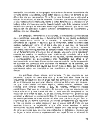 formación. Los adultos no han pagado nunca de oscilar entre la sumisión y la
revuelta contra los poderes, nunca están seguros de tener el derecho de ser
diferentes sin ser marginados. El conflicto hace hincapié en la alteridad y
evocan la autoridad, no son la violencia. Es normal que cada uno sólo llegue
a estar relativamente tranquilo, frente a estos fenómenos, a merced de un
trabajo sobre sí mismo que puede llevarle toda la vida. Este trabajo avanzará
todavía más porque se considera como algo banal, normal, que no es una
declaración de debilidad. Supone también competencias de autoanálisis y
diálogos con sus allegados.

      Sin embargo, limitémonos a este punto, a competencias profesionales
más específicas, sabiendo que el funcionamiento de un equipo pedagógico
sigue dependiendo mucho de la madurez, la estabilidad, la serenidad
personales de aquellos y aquellas que lo componen. Estas características
pueden evolucionar, pero, en el día a día, son lo que son; es necesario
«hacer con». Existe pues, en la mayoría de los equipos, algunas
personalidades o configuraciones de personalidades más favorables que otras
en un funcionamiento armonioso. En un equipo, una parte de la regulación
consiste en suavizar los conflictos que provienen del «eslabón del y de la
cadena». Existe pues, en la mayoría de los equipos, algunas personalidades
o configuraciones de personalidades más favorables que otras a un
funcionamiento armonioso. En un equipo, una parte de la regulación consiste
en suavizar los conflictos que provienen de «eslabón de la cadena», por
ejemplo, un compañero del equipo que tienen miedo a todo, que nunca hace
concesiones sobre los principios o que manifiesta un perfeccionismo sin
límites.

      Un psicólogo clínico aborda serenamente (?) Las neurosis de sus
pacientes, porque no tiene que vivir y actuar con ellos fuera de los
encuentros terapéuticos. En un grupo real, los conflictos provienen en parte
de las irritaciones que provocan algunos miembros del grupo, por ejemplo,
los que nunca tienen suficiente espacio, reconocimiento, certezas para
sentirse bien consigo mismos y que, de repente, introducen deseos
egocéntricos. Vivir con las «neurosis» de los otros exige no solamente una
cierta tolerancia y una forma de afecto, sino también competencias de
regulación que evitan lo peor. Al, en cada grupo, mediadores, personas que
anticipan y atenúan los enfrentamientos. En los casos más dramáticos, son
necesarias personas externas y especializadas para que intervengan. Esto no
se produce de una forma automática una de las competencias que requieren
la vida en equipo es saber reconocer que el grupo está al límite de sus
recursos internos de regulación y que sólo puede resolver la crisis
movilizando recursos externos. Podemos desear que cada equipo disponga
de varias personas que, sin estar especializadas, ni delegadas, impidan que
se llegue a estos extremos representando un papel formal o informal de


                                                                          79
 