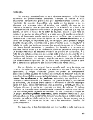 mediación.

       Sin embargo, cometeríamos un error si pensamos que el conflicto hace
solamente de personalidades presentes. Siempre se suman a estas
situaciones parcialmente provocadas por acontecimientos externos una
restricción de recursos disponibles, una queja de los padres o de los
alumnos, una amenaza sobre el empleo, una petición de uno de los
miembros del equipo para adoptar una función de animación en la institución
o simplemente la ocasión de desarrollar un proyecto. Cada vez que hay que
decidir, se corre el riesgo de no estar de acuerdo. Según lo que halla en
juego, si los puntos de vista difieren y si cada uno está decidido a defender
lo suyo, el desacuerdo puede transformarse en conflicto. Las competencias
necesarias se construyen entonces a partir de una moderación centrada en la
tarea. Por ejemplo, es importante que, en un equipo, varias personas tengan
disiente imaginación, informaciones y conocimientos para reestructurar el
debate de modo que surja un compromiso, una decisión que no enfrente de
una forma brutal perdedores y ganadores. La llamada a la armonía es
entonces menos eficaz que en la reconstrucción del problema, que pasa por
un trabajo intelectual de bastante precisión, en general en la urgencia. A la
falta de una solución milagrosa que ponga todo el mundo de acuerdo en lo
fundamental, también se puede proponer un calendario y un método que
pacifique del debate, por ejemplo, inspirándose en el principio de Korezak
que Meirieu recuerda gustoso: en una clase, cada uno puede criticar al otro,
con la condición de prevenirlo por escrito veinticuatro horas antes...

       En un debate, en general, hacen desafío real, pero también una
construcción colectiva más efímera, que dramatiza de una forma inútil las
oposiciones, y juegos racionales (juegos de poder, de competencia,
pequeñas alianzas, ajustes de cuentas) que dificulta la discusión iniciada. En
la gestión de conflictos, una competencia básica, preciosa, es la capacidad de
romper las amalgamas y las espirales, reconducir un conflicto a una
divergencia delimitada más que fomentar una guerra de religión, un combate
de directores, una disputa entre clásicos y modernos o conflicto ideológico
típico. Sin duda, estas discrepancias están presentes y constituyen líneas de
fractura, siempre a punto de reabrirse en caso de seísmo. El trabajo
cotidiano de la mediación es esencialmente preventivo y consiste en impedir
que cada divergencia degenere en conflicto. Es una competencia mayor en
un grupo. Construir puentes relacionales, como proponen Marianne y Louis
Schorderet, no se trata únicamente de hacer una llamada a la tolerancia o la
empatía, es trabajar intelectualmente en lo que une y lo que se para, por lo
tanto, valorar una forma de lucidez sobre los verdaderos desafíos del
conflicto reciente.

     Por supuesto, si las discrepancias son muy fuertes y cada cual espera


                                                                           80
 