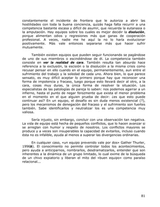 constantemente el incidente de frontera que le autoriza a abrir las
hostilidades con toda la buena conciencia, quizás haga falta recurrir a una
competencia bastante escasa y difícil de asumir, que recuerda la eutanasia o
la amputación. Hay equipos sobre los cuales es mejor decidir la disolución,
porque alimentan odios y regresiones más que ganas de cooperación
profesional. A veces, nadie me he aquí la no lo haría evolucionar
positivamente. Más vale entonces separarse más que hacer sufrir
mutuamente.

       También existen equipos que pueden seguir funcionando se pagándose
de uno de sus miembros o escindiéndose de él. La competencia también
consiste en ver la realidad de cara. También resulta tan absurdo hace
referencia a la exclusión, la escisión o la disolución a la misma crisis como
recusar pensar en ello cuando en el equipo, permanentemente, aun entre el
sufrimiento del trabajo y la soledad de cada uno. Ahora bien, lo que parece
sensato, es muy difícil aceptar lo primero porque hay que reconocer una
forma de impotencia y fracaso, luego porque esto llevará decir al otro, a la
cara, cosas muy duras, la única forma de resolver la situación. Los
especialistas de las patologías de pareja lo saben: nos podemos agarrar a un
infierno, hasta el punto de negar ferozmente que exista el menor problema
en el momento en el que alguien prueba de decir: ¿es que esto puede
continuar así? En un equipo, el desafío es sin duda menos existencial (?),
pero los mecanismos de denegación del fracaso y el sufrimiento son fuertes
también. Sabe identificarlos y neutralizar los es una competencia muy
valiosa.

      Sería injusto, sin embargo, concluir con una observación tan negativa.
La vida de equipo está hecha de pequeños conflictos, que lo hacen avanzar si
se arreglan con humor y respeto de nosotros. Los conflictos mayores se
produce y a veces son insuperables la capacidad de evitarlos, incluso cuando
ésta no es infalible, ayuda al menos a superar las divergencias ordinarias.

      En cualquier caso, «un equipo prevenido vale por dos» Gather Thurler,
1996b). El conocimiento no permite controlar todos los acontecimientos,
pero ayuda a anticiparnos, nombrarlos, desdramatizarlos, entender que son
inherentes a la dinámica de un grupo limitado, lo cual exime de la búsqueda
de un chivo expiatorio y liberan el mito del «buen equipo» como paraíso
relacional...




                                                                          81
 