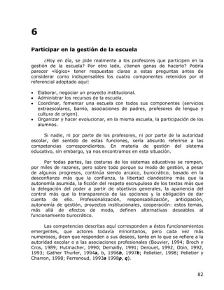 6
Participar en la gestión de la escuela

      ¿Hoy en día, se pide realmente a los profesores que participen en la
gestión de la escuela? Por otro lado, ¿tienen ganas de hacerlo? Podría
parecer «lógico» tener respuestas claras a estas preguntas antes de
considerar como indispensables los cuatro componentes retenidos por el
referencial adoptado aquí:

•   Elaborar, negociar un proyecto institucional.
•   Administrar los recursos de la escuela.
•   Coordinar, fomentar una escuela con todos sus componentes (servicios
    extraescolares, barrio, asociaciones de padres, profesores de lengua y
    cultura de origen).
•   Organizar y hacer evolucionar, en la misma escuela, la participación de los
    alumnos.

      Si nadie, ni por parte de los profesores, ni por parte de la autoridad
escolar, del sentido de estas funciones, sería absurdo referirse a las
competencias correspondientes. En materia de gestión del sistema
educativo, sin embargo, ya nos encontramos en esta situación.

      Por todas partes, las costuras de los sistemas educativos se rompen,
por miles de razones, pero sobre todo porque su modo de gestión, a pesar
de algunos progresos, continúa siendo arcaico, burocrático, basado en la
desconfianza más que la confianza, la libertad clandestina más que la
autonomía asumida, la ficción del respeto escrupuloso de los textos más que
la delegación del poder a partir de objetivos generales, la apariencia del
control más que la transparencia de las opciones y la obligación de dar
cuenta de ello. Profesionalización, responsabilización, anticipación,
autonomía de gestión, proyectos institucionales, cooperación: estos temas,
más allá de efectos de moda, definen alternativas deseables al
funcionamiento burocrático.

      Las competencias descritas aquí corresponden a éstos funcionamientos
emergentes, que actores todavía minoritarios, pero cada vez más
numerosos, dicen que responden a sus deseos, tanto en lo que se refiere a la
autoridad escolar o a las asociaciones profesionales (Bouvier, 1994; Broch y
Cros, 1989; Hutmacher, 1990; Demailly, 1991; Derouet, 1992; Obin, 1992,
1993; Gather Thurler, 1994a, b, 1996b, 1997b; Pelletier, 1998; Pelletier y
Charron, 1998; Perrenoud, 1993a 1998p, q).


                                                                            82
 