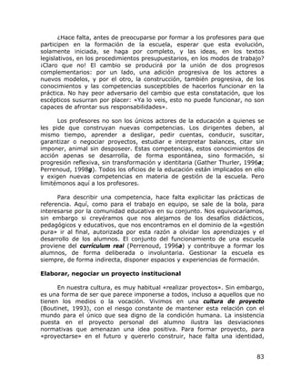 ¿Hace falta, antes de preocuparse por formar a los profesores para que
participen en la formación de la escuela, esperar que esta evolución,
solamente iniciada, se haga por completo, y las ideas, en los textos
legislativos, en los procedimientos presupuestarios, en los modos de trabajo?
¡Claro que no! El cambio se producirá por la unión de dos progresos
complementarios: por un lado, una adición progresiva de los actores a
nuevos modelos, y por el otro, la construcción, también progresiva, de los
conocimientos y las competencias susceptibles de hacerlos funcionar en la
práctica. No hay peor adversario del cambio que esta constatación, que los
escépticos susurran por placer: «Ya lo veis, esto no puede funcionar, no son
capaces de afrontar sus responsabilidades».

      Los profesores no son los únicos actores de la educación a quienes se
les pide que construyan nuevas competencias. Los dirigentes deben, al
mismo tiempo, aprender a desligar, pedir cuentas, conducir, suscitar,
garantizar o negociar proyectos, estudiar e interpretar balances, citar sin
imponer, animal sin desposeer. Estas competencias, estos conocimientos de
acción apenas se desarrolla, de forma espontánea, sino formación, si
progresión reflexiva, sin transformación y identitaria (Gather Thurler, 1996a;
Perrenoud, 1998g). Todos los oficios de la educación están implicados en ello
y exigen nuevas competencias en materia de gestión de la escuela. Pero
limitémonos aquí a los profesores.

      Para describir una competencia, hace falta explicitar las prácticas de
referencia. Aquí, como para el trabajo en equipo, se sale de la bola, para
interesarse por la comunidad educativa en su conjunto. Nos equivocaríamos,
sin embargo si creyéramos que nos alejamos de los desafíos didácticos,
pedagógicos y educativos, que nos encontramos en el dominio de la «gestión
pura» ir al final, autorizada por esta razón a olvidar los aprendizajes y el
desarrollo de los alumnos. El conjunto del funcionamiento de una escuela
proviene del currículum real (Perrenoud, 1996a) y contribuye a formar los
alumnos, de forma deliberada o involuntaria. Gestionar la escuela es
siempre, de forma indirecta, disponer espacios y experiencias de formación.

Elaborar, negociar un proyecto institucional

      En nuestra cultura, es muy habitual «realizar proyectos». Sin embargo,
es una forma de ser que parece imponerse a todos, incluso a aquellos que no
tienen los medios o la vocación. Vivimos en una cultura de proyecto
(Boutinet, 1993), con el riesgo constante de mantener esta relación con el
mundo para el único que sea digno de la condición humana. La insistencia
puesta en el proyecto personal del alumno ilustra las desviaciones
normativas que amenazan una idea positiva. Para formar proyecto, para
«proyectarse» en el futuro y quererlo construir, hace falta una identidad,


                                                                           83
 