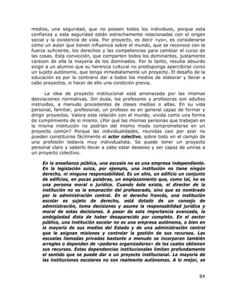 medios, una seguridad, que no poseen todos los individuos, porque esta
confianza y esta seguridad están estrechamente relacionadas con el origen
social y la existencia de vida. Por proyecto, es decir «yo», es considerarse
como un autor que tienen influencia sobre el mundo, que se reconoce con la
fuerza suficiente, los derechos y las competencias para cambiar el curso de
las cosas. Esta convicción, que comparten todos los dominantes, justamente
carecen de ella la mayoría de los dominados. Por lo tanto, resulta absurdo
exigir a un alumno que su herencia cultural no predisponga apercibirse como
un sujeto autónomo, que tenga inmediatamente un proyecto. El desafío de la
educación es por lo contrario dar a todos los medios de elaborar y llevar a
cabo proyectos, si hacer de ello una condición previa.

       La idea de proyecto institucional está amenazada por las mismas
desviaciones normativas. Sin duda, los profesores y profesoras son adultos
instruidos, a menudo procedentes de clases medias o altas. En su vida
personal, familiar, profesional, un profesor es en general capaz de formar y
dirigir proyectos. Valora esta relación con el mundo, vivida como una forma
de cumplimiento de si mismo. ¿Por qué las mismas personas que trabajan en
la misma institución no podrían del mismo modo comprometerse en un
proyecto común? Porque las individualidades, reunidas casi por azar no
pueden constituirse fácilmente el actor colectivo, sobre todo en el campo de
una profesión todavía muy individualista. Se puede tener un proyecto
personal claro y saberlo llevar a cabo estar deseoso y ser capaz de unirse a
un proyecto colectivo.

    En la enseñanza pública, una escuela no es una empresa independiente.
    En la legislación suiza, por ejemplo, una institución no tiene ningún
    derecho, ni ninguna responsabilidad. Es un sitio, un edificio un conjunto
    de edificios, en pocas palabras, un emplazamiento que, como tal, no es
    una persona moral o jurídica. Cuando éste existe, el director de la
    institución no es la emanación del profesorado, sino que es nombrado
    por la administración central. En el derecho francés, una institución
    escolar es sujeto de derecho, está dotado de un consejo de
    administración, toma decisiones y asume la responsabilidad jurídica y
    moral de estas decisiones. A pesar de esta importancia avanzada, la
    ambigüedad dista de haber desaparecido por completo. En el sector
    público, una institución escolar no es una empresa autónoma, o bien en
    la mayoría de sus medios del Estado y de una administración central
    que le asignan misiones y controlar la gestión de sus recursos. Las
    escuelas llamadas privadas bastante a menudo se incorporan también
    arregles o dependen de «poderes organizadores» de los cuales obtienen
    sus recursos. Estas dependencias institucionales limitan profundamente
    el sentido que se puede dar a un proyecto institucional. La mayoría de
    las instituciones escolares no son realmente autónomas. A lo mejor, se


                                                                          84
 