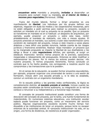 encuentran entre mandato y proyecto, invitadas a desarrollar un
    proyecto para cumplir mejor su mandato, en el interior de límites y
    recursos poco negociables.(Perrenoud. 1998q)

       Fuera del mundo laboral, formar y dirigir proyectos es una
manifestación de libertad. Los individuos por los grupos definen sus
objetivos, negocian sin duda los medios y las cooperaciones necesarias, pero
no están obligados a pedir permiso para realizar su proyecto, excepto si
solicitan un mandato sin el cual su proyecto no es posible. Que un proyecto
se transforme en mandato es en sí habitual: un despacho de arquitectos, por
ejemplo, puede proponer un proyecto y sobre esta base, recibir
probablemente el mandato de realizarlo, con más o menos ajustes. El
proyecto preexiste al mandato, sus autores a subir esta transformación como
condición de realización del proyecto, incluso si éste impone a veces plazos
drásticos y hace difícil una posible renuncia, habida cuenta de los riesgos
jurídicos y financieros existentes. Realizar «bajo mandato» un proyecto que
se ha marginado propuesto se imparte la libertad de sus diseñadores y les
obliga a llevar a cabo negociaciones difíciles, por ejemplo, al surgir un
obstáculo imprevisto: terreno menos propicio de lo previsto, oposiciones
inesperadas o rebasamiento del presupuesto. Entonces se debe modificar o
redimensionar los planes. Por lo menos los actores pueden decirse: «Es
nuestro proyecto, lo hemos propuesto libremente, hemos concluido un
contrato que lo ha hecho posible, nos corresponde a nosotros asumir los
compromisos y las transacciones que lo la posible».

      En el campo de la educación, se pueden formar proyectos equivalentes,
por ejemplo, proponer organizar una universidad de verano o una sesión de
formación, incluso abrir una escuela privada y, si la idea es aceptada,
concluir un contrato con un organismo mandatario.

     En la escuela pública y las grandes redes confesionales, la lógica es
completamente distinta: el mandato precede al contrato. Incluso cuando las
escuelas están constituidas de forma autónoma, su integración en la red las
conduce a renunciar a su independencia y a funcionar bajo mandato.

      El concepto de proyecto institucional puede constituir una forma de
desviación del concepto de proyecto, por lo tanto, una fuente fundamental de
malentendido. En numerosos sistemas educativos, una institución escolar
todavía puede funcionar sin proyecto, como un mecanismo del servicio
público. Algunas organizaciones escolares durante mucho tiempo han
disuadido a las instituciones de tener un proyecto, porque tenía no escapar
entonces de la autoridad central. El «proyecto institucional» ha sido, en su
origen, una forma de disidencia, de resistencia al poder organizador.



                                                                         85
 