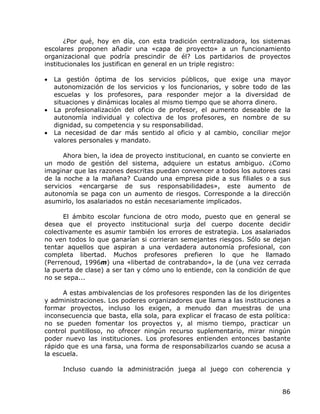 ¿Por qué, hoy en día, con esta tradición centralizadora, los sistemas
escolares proponen añadir una «capa de proyecto» a un funcionamiento
organizacional que podría prescindir de él? Los partidarios de proyectos
institucionales los justifican en general en un triple registro:

•   La gestión óptima de los servicios públicos, que exige una mayor
    autonomización de los servicios y los funcionarios, y sobre todo de las
    escuelas y los profesores, para responder mejor a la diversidad de
    situaciones y dinámicas locales al mismo tiempo que se ahorra dinero.
•   La profesionalización del oficio de profesor, el aumento deseable de la
    autonomía individual y colectiva de los profesores, en nombre de su
    dignidad, su competencia y su responsabilidad.
•   La necesidad de dar más sentido al oficio y al cambio, conciliar mejor
    valores personales y mandato.

      Ahora bien, la idea de proyecto institucional, en cuanto se convierte en
un modo de gestión del sistema, adquiere un estatus ambiguo. ¿Como
imaginar que las razones descritas puedan convencer a todos los autores casi
de la noche a la mañana? Cuando una empresa pide a sus filiales o a sus
servicios «encargarse de sus responsabilidades», este aumento de
autonomía se paga con un aumento de riesgos. Corresponde a la dirección
asumirlo, los asalariados no están necesariamente implicados.

      El ámbito escolar funciona de otro modo, puesto que en general se
desea que el proyecto institucional surja del cuerpo docente decidir
colectivamente es asumir también los errores de estrategia. Los asalariados
no ven todos lo que ganarían si corrieran semejantes riesgos. Sólo se dejan
tentar aquellos que aspiran a una verdadera autonomía profesional, con
completa libertad. Muchos profesores prefieren lo que he llamado
(Perrenoud, 1996m) una «libertad de contrabando», la de (una vez cerrada
la puerta de clase) a ser tan y cómo uno lo entiende, con la condición de que
no se sepa...

      A estas ambivalencias de los profesores responden las de los dirigentes
y administraciones. Los poderes organizadores que llama a las instituciones a
formar proyectos, incluso los exigen, a menudo dan muestras de una
inconsecuencia que basta, ella sola, para explicar el fracaso de esta política:
no se pueden fomentar los proyectos y, al mismo tiempo, practicar un
control puntilloso, no ofrecer ningún recurso suplementario, mirar ningún
poder nuevo las instituciones. Los profesores entienden entonces bastante
rápido que es una farsa, una forma de responsabilizarlos cuando se acusa a
la escuela.

      Incluso cuando la administración juega al juego con coherencia y


                                                                            86
 