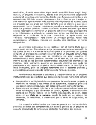continuidad, durante varios años, sigue siendo muy difícil hacer surgir, luego
realizar, un proyecto institucional, debido a las dificultades de la cooperación
profesional, descritas anteriormente, debido, más fundamentalmente, a una
contradicción difícil de superar rápidamente: los profesores que trabajan en
una institución apenas tienen más posibilidades de ponerse de acuerdo sobre
un proyecto que un grupo del mismo tamaño que se eligiera al azar en el
conjunto del cuerpo docente. Imaginemos que el azar repartiera los electores
entre los partidos políticos, ¿cómo podríamos esperar entonces que estos
grupos heterogéneos definieran un proyecto coherente? Nada predispondría
a los interesados a entenderse, puesto que serían tan distintos como el
conjunto de la población, de la cual constituirán, de algún modo, una
«muestra representativa». Para definir un proyecto político, hacen falta
complicidades, afinidades, visiones del mundo, sino idénticas, al menos
compatibles.

       Un proyecto institucional no es «política» con el mismo título que el
proyecto del partido. Sin embargo, exige también una cierta aproximación de
los puntos de vista. A nadie se le ocurriría pedir a las personas con quienes
comparte un trayecto de ascensor o en avión tener un proyecto común. Hace
falta una catástrofe para que se constituya en actor colectivo. El
enfrentamiento entre personas reunidas por el azar es, por otro lado, un
motivo clásico de las películas catastrofistas: circunstancias dramáticas les
imponen, para sobrevivir, ponerse de acuerdo mientras que nada les
predispone a ello. Algunos proyectos institucionales nacen de una lógica de
crisis semejante, pero los peligros raramente son lo bastante grandes y
perceptibles para que se pueda contar con esta forma de génesis.

       Normalmente, favorecer el desarrollo y la supervivencia de un proyecto
institucional exige pues actores que posean competencias fuera de lo común:

•   Comprender la ambigüedad de este progreso, la tensión entre proyecto y
    mandato, la realidad y los límites de la autonomía, aceptarlas pero a la
    vez seguir siendo crítico, jugar con estas normas sin caer en la trampa.
•   Construir una estrategia colectiva a partir de un conjunto de personas que
    no se han elegido y que sólo tienen en común, a priori, lo que destaca del
    ejercicio del mismo trabajo en la misma organización, es decir, pocas
    cosas en un oficio de lo humano, donde la parte de los valores, las
    creencias, las relaciones, la afectividad, por lo tanto la subjetividad, es
    inmensa.

     Los proyectos institucionales que duran en general son testimonio de la
presencia de estas dos competencias. Sin duda la génesis de un proyecto es
en parte el resultado de conjeturas o contextos favorables, por ejemplo:



                                                                             87
 