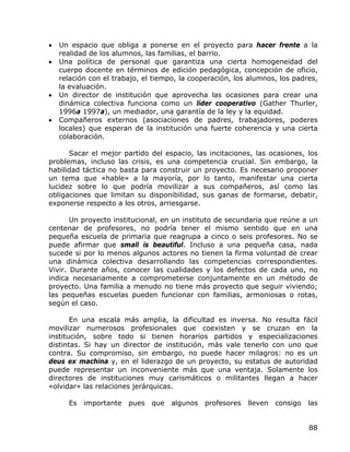 •   Un espacio que obliga a ponerse en el proyecto para hacer frente a la
    realidad de los alumnos, las familias, el barrio.
•   Una política de personal que garantiza una cierta homogeneidad del
    cuerpo docente en términos de edición pedagógica, concepción de oficio,
    relación con el trabajo, el tiempo, la cooperación, los alumnos, los padres,
    la evaluación.
•   Un director de institución que aprovecha las ocasiones para crear una
    dinámica colectiva funciona como un líder cooperativo (Gather Thurler,
    1996a 1997a), un mediador, una garantía de la ley y la equidad.
•   Compañeros externos (asociaciones de padres, trabajadores, poderes
    locales) que esperan de la institución una fuerte coherencia y una cierta
    colaboración.

      Sacar el mejor partido del espacio, las incitaciones, las ocasiones, los
problemas, incluso las crisis, es una competencia crucial. Sin embargo, la
habilidad táctica no basta para construir un proyecto. Es necesario proponer
un tema que «hable» a la mayoría, por lo tanto, manifestar una cierta
lucidez sobre lo que podría movilizar a sus compañeros, así como las
obligaciones que limitan su disponibilidad, sus ganas de formarse, debatir,
exponerse respecto a los otros, arriesgarse.

       Un proyecto institucional, en un instituto de secundaria que reúne a un
centenar de profesores, no podría tener el mismo sentido que en una
pequeña escuela de primaria que reagrupa a cinco o seis profesores. No se
puede afirmar que small is beautiful. Incluso a una pequeña casa, nada
sucede si por lo menos algunos actores no tienen la firma voluntad de crear
una dinámica colectiva desarrollando las competencias correspondientes.
Vivir. Durante años, conocer las cualidades y los defectos de cada uno, no
indica necesariamente a comprometerse conjuntamente en un método de
proyecto. Una familia a menudo no tiene más proyecto que seguir viviendo;
las pequeñas escuelas pueden funcionar con familias, armoniosas o rotas,
según el caso.

       En una escala más amplia, la dificultad es inversa. No resulta fácil
movilizar numerosos profesionales que coexisten y se cruzan en la
institución, sobre todo si tienen horarios partidos y especializaciones
distintas. Si hay un director de institución, más vale tenerlo con uno que
contra. Su compromiso, sin embargo, no puede hacer milagros: no es un
deus ex machina y, en el liderazgo de un proyecto, su estatus de autoridad
puede representar un inconveniente más que una ventaja. Solamente los
directores de instituciones muy carismáticos o militantes llegan a hacer
«olvidar» las relaciones jerárquicas.

      Es   importante   pues   que   algunos   profesores   lleven   consigo   las


                                                                               88
 
