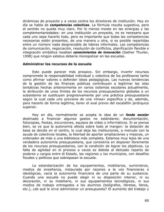dinámicas de proyecto y a veces contra los directores de institución. Hoy en
día se habla de competencias colectivas. La fórmula resulta sugestiva, pero
el sentido no queda muy claro. Por lo menos insiste en las sinergias y las
complementariedades: en una institución un proyecto, no es necesario que
cada uno sepa hacerlo todo, pero es importante que todas las competencias
necesarias estén presentes, de una manera u otra, si es posible repartidas
entre un número nada despreciable de lideres informales. Las competencias
de comunicación, negociación, resolución de conflictos, planificación flexible e
integración simbólica resaltan conocimientos de innovación (Gather Thurler,
1998) que ningún estatus debería monopolizar en las escuelas.

Administrar los recursos de la escuela

       Esto puede parecer más prosaico. Sin embargo, invertir recursos
compromete la responsabilidad individual y colectiva de los profesores tanto
como afirmar valores o defender ideas pedagógicas. Las nuevas tendencias
de la gestión de las finanzas públicas contribuyen a legitimar las islas
tentativas hechas anteriormente en varios sistemas escolares actualmente,
la atribución de unos límites de los recursos presupuestarios globales a un
subsistema se sustituyen progresivamente por una práctica presupuestaria
según la cual cada uno proviene de una «línea» específica y de, además,
para hacerlo de forma legítima, tener el aval previo del escalafón jerárquico
superior.

       Hoy en día, normalmente se acepta la idea de un fondo escolar
destinado a financiar algunos gastos no estándares: documentación,
fotocopias, fiestas, excursiones, equipos de video o informáticos. Si se piensa
bien, se ve que la autonomía afecta sobre todo al margen: la dotación de
base se decide en el centro, lo cual deja las instituciones, a menudo con la
ayuda de colectivos locales, la libertad de aportar ampliaciones y mejoras, un
ordenador de más o una biblioteca más completa. Estamos muy lejos de una
verdadera autonomía presupuestaria, que consistiría en disponer libremente
de los recursos presupuestarios, con la condición de lograr los objetivos. La
falta de agilidad en el proceso a veces es debida al delicado reparto de
poderes y cargos entre él Estado, las regiones y los municipios, con desafíos
fiscales y políticos que sobrepasan la escuela.

       La estandarización de los equipamientos, mobiliarios, suministros,
medios de enseñanza, instaurada por razones a la vez financieras e
ideológicas, vacía la autonomía financiera de una parte de su sustancia.
Cuando una escuela no puede elegir ni su disposición interior, ni su
decoración, ni su mobiliario, ni sus equipamientos tecnológicos, ni sus
medios de trabajo entregados a los alumnos (bolígrafos, libretas, libros,
etc.), ¿de qué le sirve administrar un presupuesto? El aumento del trabajo y


                                                                             89
 