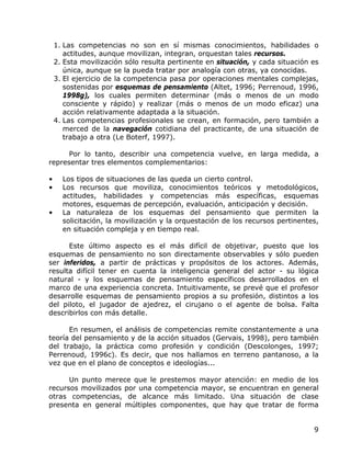 1. Las competencias no son en sí mismas conocimientos, habilidades o
       actitudes, aunque movilizan, integran, orquestan tales recursos.
    2. Esta movilización sólo resulta pertinente en situación, y cada situación es
       única, aunque se la pueda tratar por analogía con otras, ya conocidas.
    3. El ejercicio de la competencia pasa por operaciones mentales complejas,
       sostenidas por esquemas de pensamiento (Altet, 1996; Perrenoud, 1996,
       1998g), los cuales permiten determinar (más o menos de un modo
       consciente y rápido) y realizar (más o menos de un modo eficaz) una
       acción relativamente adaptada a la situación.
    4. Las competencias profesionales se crean, en formación, pero también a
       merced de la navegación cotidiana del practicante, de una situación de
       trabajo a otra (Le Boterf, 1997).

      Por lo tanto, describir una competencia vuelve, en larga medida, a
representar tres elementos complementarios:

•     Los tipos de situaciones de las queda un cierto control.
•     Los recursos que moviliza, conocimientos teóricos y metodológicos,
      actitudes, habilidades y competencias más específicas, esquemas
      motores, esquemas de percepción, evaluación, anticipación y decisión.
•     La naturaleza de los esquemas del pensamiento que permiten la
      solicitación, la movilización y la orquestación de los recursos pertinentes,
      en situación compleja y en tiempo real.

      Este último aspecto es el más difícil de objetivar, puesto que los
esquemas de pensamiento no son directamente observables y sólo pueden
ser inferidos, a partir de prácticas y propósitos de los actores. Además,
resulta difícil tener en cuenta la inteligencia general del actor - su lógica
natural - y los esquemas de pensamiento específicos desarrollados en el
marco de una experiencia concreta. Intuitivamente, se prevé que el profesor
desarrolle esquemas de pensamiento propios a su profesión, distintos a los
del piloto, el jugador de ajedrez, el cirujano o el agente de bolsa. Falta
describirlos con más detalle.

      En resumen, el análisis de competencias remite constantemente a una
teoría del pensamiento y de la acción situados (Gervais, 1998), pero también
del trabajo, la práctica como profesión y condición (Descolonges, 1997;
Perrenoud, 1996c). Es decir, que nos hallamos en terreno pantanoso, a la
vez que en el plano de conceptos e ideologías...

      Un punto merece que le prestemos mayor atención: en medio de los
recursos movilizados por una competencia mayor, se encuentran en general
otras competencias, de alcance más limitado. Una situación de clase
presenta en general múltiples componentes, que hay que tratar de forma


                                                                                9
 