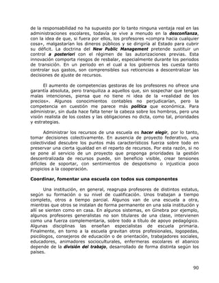 de la responsabilidad no ha supuesto por lo tanto ninguna ventaja real en las
administraciones escolares, todavía se vive a menudo en la desconfianza,
con la idea de que, si fuera por ellos, los profesores «compra hacia cualquier
cosa», malgastarían los dineros públicos y se dirigiría al Estado para cubrir
su déficit. La doctrina del New Public Management pretende sustituir un
control a posteriori con el régimen de las autorizaciones previas. Esta
innovación comporta riesgos de resbalar, especialmente durante los periodos
de transición. En un periodo en el cual a los gobiernos les cuesta tanto
controlar sus gastos, son comprensibles sus reticencias a descentralizar las
decisiones de ajuste de recursos.

      El aumento de competencias gestoras de los profesores no ofrece una
garantía absoluta, pero tranquiliza a aquellos que, sin sospechar que tengan
malas intenciones, piensa que no tiene ni idea de la «realidad de los
precios». Algunos conocimientos contables no perjudicarían, pero la
competencia en cuestión me parece más política que económica. Para
administrar, sin duda hace falta tener la cabeza sobre los hombros, pero una
visión realista de los costes y las obligaciones no dicta, como tal, prioridades
y estrategias.

        Administrar los recursos de una escuela es hacer elegir, por lo tanto,
tomar decisiones colectivamente. En ausencia de proyecto federativo, una
colectividad descubre los puntos más característicos fuerza sobre todo en
preservar una cierta igualdad en el reparto de recursos. Por esta razón, si no
se pone al servicio de un proyecto que proponga prioridades la gestión
descentralizada de recursos puede, sin beneficio visible, crear tensiones
difíciles de soportar, con sentimientos de despotismo o injusticia poco
propicios a la cooperación.

Coordinar, fomentar una escuela con todos sus componentes

       Una institución, en general, reagrupa profesores de distintos estatus,
según su formación o su nivel de cualificación. Unos trabajan a tiempo
completo, otros a tiempo parcial. Algunos van de una escuela a otra,
mientras que otros se instalan de forma permanente en una sola institución y
allí se sienten como en casa. En algunos sistemas, en Ginebra por ejemplo,
algunos profesores generalistas no son titulares de una clase, intervienen
como una fuerza complementaria, sobre todo a título de apoyo pedagógico.
Algunas disciplinas las enseñan especialistas de escuela primaria.
Finalmente, en torno a la escuela gravitan otros profesionales, logopedas,
psicólogos, consejeros de educación o de orientación, trabajadores sociales,
educadores, animadores socioculturales, enfermeras escolares el abanico
depende de la división del trabajo, desarrollado de forma distinta según los
países.


                                                                             90
 