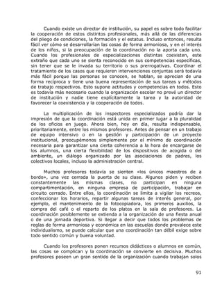 Cuando existe un director de institución, su papel es sobre todo facilitar
la cooperación de estos distintos profesionales, más allá de las diferencias
del pliego de condiciones, la formación y el estatus. Incluso entonces, resulta
fácil ver cómo se desarrollarían las cosas de forma armoniosa, y en el interés
de los niños, si la preocupación de la coordinación no la aporta cada uno.
Cuando los profesionales de especializaciones distintas coexisten, este
extraño que cada uno se sienta reconocido en sus competencias específicas,
sin tener que se le invada su territorio o sus prerrogativas. Coordinar el
tratamiento de los casos que requieren intervenciones conjuntas será todavía
más fácil porque las personas se conocen, se hablan, se aprecian de una
forma recíproca y tiene una buena representación de sus tareas y métodos
de trabajo respectivos. Esto supone actitudes y competencias en todos. Esto
es todavía más necesario cuando la organización escolar no prevé un director
de institución y nadie tiene explícitamente la tarea y la autoridad de
favorecer la coexistencia y la cooperación de todos.

       La multiplicación de los inspectores especializados podría dar la
impresión de que la coordinación está unida en primer lugar a la pluralidad
de los oficios en juego. Ahora bien, hoy en día, resulta indispensable,
prioritariamente, entre los mismos profesores. Antes de pensar en un trabajo
de equipo intensivo o en la gestión y participación de un proyecto
institucional, preocupémonos simplemente por el mínimo de coordinación
necesaria para garantizar una cierta coherencia a la hora de encargarse de
los alumnos, una cierta flexibilidad de los dispositivos de acogida o del
ambiente, un diálogo organizado por las asociaciones de padres, los
colectivos locales, incluso la administración central.

       Muchos profesores todavía se sienten «los únicos maestros de a
bordo», una vez cerrada la puerta de su clase. Algunos piden y reciben
constantemente     las   mismas     clases,   no    participan   en    ninguna
compartimentación, en ninguna empresa de participación, trabajar en
circuito cerrado. Entre ellos, la coordinación se limita a vigilar los recreos,
confeccionar los horarios, repartir algunas tareas de interés general, por
ejemplo, el mantenimiento de la fotocopiadora, los primeros auxilios, la
compra del café o el reparto de los platos en la sala de profesores. La
coordinación posiblemente se extienda a la organización de una fiesta anual
o de una jornada deportiva. Si llegar a decir que todos los problemas de
reglas de forma armoniosa y económica en las escuelas donde prevalece este
individualismo, se puede calcular que una coordinación tan débil exige sobre
todo sentido común y buena voluntad.

      Cuando los profesores ponen recursos didácticos o alumnos en común,
las cosas se complican y la coordinación se convierte en decisiva. Muchos
profesores poseen un gran sentido de la organización cuando trabajan solos


                                                                              91
 