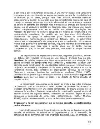 o con uno o dos compañeros cercanos. A una mayor escala, una verdadera
competencia de coordinación se vuelve necesaria, porque la complicidad en
lo implícito ya no basta, porque hace falta discutir, entender distintas
proposiciones y decidir. Se agrupan aquí las competencias necesarias para el
trabajo en equipo, pero a un nivel más elemental, el que se espera también
de ahora en adelante del profesor más individualista. Incluso sin trabajar en
equipo, en el verdadero sentido del término, cada vez menos uno puede
decidir completamente solo, en su rincón. Las nuevas tecnologías, los
métodos de proyecto, la compra agrupada de medios de enseñanza o de
equipamiento colectivos, la gestión de los itinerarios diversificados,
dispositivos de apoyo o actividades para facilitar la comunicación
(espectáculos, manifestaciones deportivas, talleres, etc.), la coherencia
mínima en la interpretación del programa y en la evaluación, el consenso
frente a los padres y la autoridad escolar, requiere reformas de coordinación
más exigentes que hace diez o veinte años, por lo tanto, nuevas
competencias que, al no ser muy precisas, sobrepasa el simple sentido
común.

      Las capacidades de expresarse y escuchar, negociar, planificar, animar
un debate son recursos preciosos en una escuela primaria hoy en día.
Coordinar: la palabra sugiere una tarea de organización, una sinergia. Esto
podría esconder un componente más simbólico y relacional: trabajar, por
ejemplo, en la construcción de una identidad colectiva o en el reconocimiento
recíproco de trabajo y competencias de unos y otros; el desprecio por la
ignorancia mutua, toda tentativa de organización colectiva es en vano.
Silencios y rumores habitan las instituciones escolares (Cifali, 1993).
Coordinar es el primer lugar contribuir instituir y hacer funcionar lugares de
palabras, para que las cosas se digan y se debata de forma abierta, el
respeto mutuo.

      La coordinación espontánea de la acción se limita a las redes limitadas
de personas que en su historia hace capaces de ponerse de acuerdo y
trabajar conjuntamente con una cierta complicidad. Si alguna política no se
preocupa de ampliar o fusionar estas redes, la coordinación seguirá siendo el
asunto interno de algunos clanes, rodeados de aislados, según el caso
pesarosos o contentos de serlo. Esta «balcanización» (Gather Thurler,
1994b) impide una cooperación a nivel de la institución en su conjunto.

Organizar y hacer evolucionar, en la misma escuela, la participación
de los alumnos

      Las iniciativas anteriores tienen incidencias en la vida de los alumnos en la
escuela, el ambiente, la calidad de la organización y de la formación, la
coherencia de las permanencias y los progresos didácticos. Aquí, sin embargo, se


                                                                                92
 