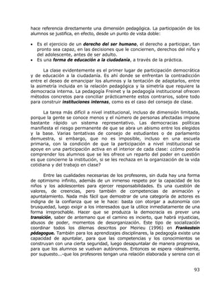 hace referencia directamente una dimensión pedagógica. La participación de los
alumnos se justifica, en efecto, desde un punto de vista doble:

•   Es el ejercicio de un derecho del ser humano, el derecho a participar, tan
    pronto sea capaz, en las decisiones que le conciernen, derechos del niño y
    del adolescente, antes de ser adulto.
•   Es una forma de educación a la ciudadanía, a través de la práctica.

      La clase evidentemente es el primer lugar de participación democrática
y de educación a la ciudadanía. Es ahí donde se enfrentan la contradicción
entre el deseo de emancipar los alumnos y la tentación de adaptarlos, entre
la asimetría incluida en la relación pedagógica y la simetría que requiere la
democracia interna. La pedagogía Freinet y la pedagogía institucional ofrecen
métodos concretos para conciliar prácticamente estos contrarios, sobre todo
para construir instituciones internas, como es el caso del consejo de clase.

      La tarea más difícil a nivel institucional, incluso de dimensión limitada,
porque la gente se conoce menos y el número de personas afectadas impone
bastante rápido un sistema representativo. Las democracias políticas
manifiesta el riesgo permanente de que se abra un abismo entre los elegidos
y la base. Varias tentativas de consejo de estudiantes o de parlamento
demuestra, si embargo, que no es imposible, incluso en una escuela
primaria, con la condición de que la participación a nivel institucional se
apoye en una participación activa en el interior de cada clase: ¿cómo podría
comprender los alumnos que se les ofrece un reparto del poder en cuestión
es que concierne la institución, si se les rechaza en la organización de la vida
cotidiana y del trabajo en clase?

       Entre las cualidades necesarias de los profesores, sin duda hay una forma
de optimismo infinito, además de un inmenso respeto por la capacidad de los
niños y los adolescentes para ejercer responsabilidades. Es una cuestión de
valores, de creencias, pero también de competencias de animación y
apuntalamiento. Nada más fácil que demostrar de una categoría de actores es
indigna de la confianza que se le hace: basta con otorgar a autonomía con
brusquedad, luego exigir a los interesados que la utilice inmediatamente de una
forma irreprochable. Hacer que se produzca la democracia es prever una
transición, saber de antemano que el camino es incierto, que habrá injusticias,
abusos de poder, momentos de desorganización. Este tipo de socialización
coordinar todos los dilemas descritos por Meirieu (1996) en Frankestein
pédagogue. También para los aprendizajes disciplinares, la pedagogía existe una
capacidad de apuntalar, para que las competencias y los conocimientos se
construyan con una cierta seguridad, luego desapuntalar de manera progresiva,
para que los alumnos se vuelvan autónomos. Entonces se espera -idealmente,
por supuesto...-que los profesores tengan una relación elaborada y serena con el


                                                                             93
 