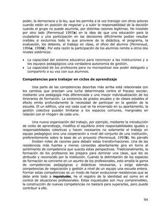 poder, la democracia y la ley, que les permita a la vez transigir con otros actores
cuando están en posición de negociar y a subir la responsabilidad de la decisión
cuando el grupo no puede asumirla, por distintas razones legítimas. He insistido
por otro lado (Perrenoud 1997a) en la idea de que una educación para la
ciudadanía y una participación en las decisiones difícilmente podían resultar
creíbles si excluimos todo lo que proviene de la didáctica, el programa, la
evaluación, los deberes, el trabajo en clase, el oficio del alumno (Perrenoud,
1994a, 1998k). Por esta razón la participación de los alumnos remite a otros dos
niveles sistémicos:

•   La capacidad del sistema educativo para reconocer a las instituciones y a
    los equipos pedagógicos una verdadera autonomía de gestión.
•   La capacidad de los profesores para no monopolizar ese poder delegado y
    compartirlo a su vez con sus alumnos.

Competencias para trabajar en ciclos de aprendizaje

       Una parte de las competencias descritas más arriba está relacionada con
los cambios que precisan una lucha determinada contra el fracaso escolar,
mediante una pedagogía más diferenciada y una mayor individualización de los
itinerarios de formación. La existencia de grados anuales y de clases estables el
efecto emita profundamente la necesidad de participar en la gestión de la
escuela. El un edificio, una vez cada cual se ha encerrado en su apartamento, la
gestión colectiva pueden limitarse a los espacios comunes, marginales en
relación con el «hogar» de cada uno.

       Una nueva organización del trabajo, por ejemplo, mediante la introducción
de ciclos de aprendizaje, modifica el equilibrio entre responsabilidades iguales y
responsabilidades colectivas y hacen necesarios no solamente el trabajo en
equipo pedagógico sino una cooperación a nivel del conjunto de una institución,
preferentemente sobre la base de un proyecto (Perrenoud, 1997b). No párrafo
       Existen miles de razones para debatir estas transformaciones. Una de las
resistencias más fuertes y menos conocidas abiertamente gira en torno al
sentimiento de competencia que suscita estas perspectivas. Tradicionalmente, la
formación de los profesores les prepara para dominar una clase, que les es
atribuido y reconocido por la institución. Cuando la delimitación de los espacios
de formación se convierte en un asunto de los profesionales, esto amplía la gama
de competencias pedagógicas y didácticas necesarias, y exige además
competencias de negociación y gestión a nivel de un equipo una escuela entera.
Formar estas competencias es un modo de hacer evolucionar resistencias que se
debe ante todo a inquietudes, he el registro de la identidad así como en el
control de situaciones profesionales. Estas inquietudes son muy comprensibles,
la construcción de nuevas competencias no bastará para superarlas, pero puede
contribuir a ello.


                                                                                94
 