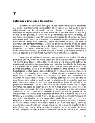7
Informar e implicar a los padres

      La historia de la escuela del siglo XX, los historiadores quizás retendrán
un único acontecimiento remarcable: la irrupción de los padres como
colaboradores de la educación escolar. Padres corrientes, añadirá el
sociólogo: es seguro que los notables controlan la escuela desde su función y
nunca se han privado, a través de los parlamentos, los Ayuntamientos, las
comisiones escolares y otras formas menos honestas de influencia, de hacer
que tenga lugar, luego de conservar, una escuela según sus deseos. Desde
hace mucho tiempo han coexistido, desde la primera infancia, dos días de
escolarización compartimentada, la escuela primaria para los niños de clases
populares y las «pequeñas clases de los institutos» para los niños de la
burguesía, las cosas estaban más claras. Los burgueses controlaban
directamente su escuela, ya fuera privada o pública y de forma indirecta la
escuela popular, a través de los Ayuntamientos, el Estado o la Iglesia.

       Desde que se unificó el sistema, en general entre finales del XIX y
principios del XX, todos los niños pasan por la escuela primaria, el principio
«la misma para todos», sobre todo si se trata de la enseñanza pública. La
escolaridad obligatoria ha constituido una máquina formidable de desposeer
a los padres de su poder educativo, para «hacer pasar por el aro» a los
buenos creyentes, luego a los buenos ciudadanos, más tarde a los buenos
trabajadores y a los buenos consumidores. El y yo ha dejado de pertenecer a
su familia. La Ley obliga a los padres no sólo a atender a la educación de sus
hijos, sino a ceder una parte a la escuela. Las leyes más «liberales» no
imponen la escolarización, sino la enseñanza; sabemos que esta libertad es
una ficción para todos los padres que no disponen de los medios para dar
ellos mismos o pagar a sus hijos una enseñanza especial calcada a los
programas escolares. Con el transcurso de las modificaciones de las leyes
escolares, las cosas se dicen de un modo menos cruel, los textos da a los
padres más derechos: derecho a entrar en la escuela, a estar informados,
asociados, a ser consultados; derecho a participar en la gestión de las
instituciones. Los textos más hipócritas afirman que la escuela «se da a la
familiar y la educación de los hijos». Se guarda mucho de hacer hincapié en
que esta «asistencia» no es negociable, nada tiene que ver con una
respuesta a una necesidad de ayuda. Desde este punto de vista, la escuela
no es un simple servicio, que había frente a una demanda social, como las
guarderías. Los padres tienen interés el esperar de la escuela exactamente lo
que ofrece, por que a falta de ello, la escuela se lo impondrá de todos
modos. Así pues se adapta, no sin desarrollar varias artimañas y estrategias


                                                                             95
 