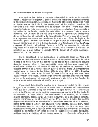 de actores cuando no tienen otra opción.

      ¿Por qué se ha hecho la escuela obligatoria? A nadie se le ocurriría
hacer la respiración obligatoria, puesto que cada cual tiene espontáneamente
la necesidad de respirar. La escuela se ha vuelto obligatoria porque los niños
no tenían ganas de ir de forma espontánea, ni los padres necesidad de
confiarle a sus hijos. Prefería que se queden con ellos, sobre todo para
hacerlos trabajar más temprana. La escolarización obligatoria ha arrancado a
los niños de su familia, desde los seis años, por razones más o menos
honestas. Por un lado, se trataba de garantizar su aprendizaje, protegerlos
de la explotación, el maltrato y la dependencia. Por otro lado, el propósito
era organizar su educación, mediante la educación cívica, la higiene, la
disciplina, pero también normalizar la, el pesar por el aprendizaje de una
lengua escolar que no era la lengua hablada en la familia día a día. En Parler
croquant (El habla del paleto), Duneton (1978), se muestra la violencia
lingüística de la escuela obligatoria de Francia, que comparte el dialecto en
beneficio de lo que Balibar y Laporte (1974) llaman el «francés nacional»,
lengua de Francia y las elites.

      En la actualidad, si se suspendiera la obligación legal de Asís y la
escuela, es probable que la inmensa mayoría de los padres enviarán de todos
modos a los hijos. Hoy en día, casi todos los padres han asistido a la escuela
durante algunos años y han aprendido como mínimo una cosa: ¡sin
enseñanza, ni diploma, ni salud! El 77% de los padres de alumnos de la
escuela primaria de Ginebra piensan que «la escuela tiene una importancia
capital para el futuro de los hijos» (Montandon, 1991, p. 107). Develay
(1998) tiene en cuenta su disposición para informarse y formarse para
ayudar mejor a sus hijos. Sin embargo, ninguna sociedad desarrollada hasta
ahora se ha arriesgado, ni planteado seriamente, de volver a las familias la
entera responsabilidad de la educación de sus hijos...

      En general, la institución escolar ya no tienen necesidad de ejercer una
obligación si florituras, incluso le interesa usar un eufemismo, arreglárselas
para que sólo aparezca excepcionalmente a los ojos del mundo, de modo que
cree la ilusión de que la escolaridad únicamente responde a la demanda de
las familias. De modo que el funcionamiento de la escuela, si no separa
mucha atención, podría surgir un «libre consumo». Si la obligación persiste,
parece manifestarse en el entorno de los Pinos, como si todos los adultos
implicados estuvieran de acuerdo en la necesidad absoluta de ir al escuela,
por lo tanto llegar a la hora, ser educado y estar atento, trabajar bien, hacer
los deberes, que en los instrumentos de trabajo, etc. Una persona poco
observadora vería, en la relación entre los padres y los profesores, una figura
especial de su relación con todos los que se ocupan de sus hijos: peluquero,
médico, dentista, dietista, el entrenador deportivo, profesor de música o de


                                                                            96
 