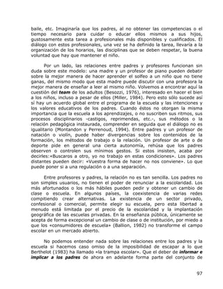baile, etc. Imaginaría que los padres, al no obtener las competencias o el
tiempo necesario para cuidar o educar ellos mismos a sus hijos,
gustosamente esta tarea a profesionales más disponibles y cualificados. El
diálogo con estos profesionales, una vez se ha definido la tarea, llevaría a la
organización de los horarios, las disciplinas que se deben respetar, la buena
voluntad que hay que mantener el niño.

       Por un lado, las relaciones entre padres y profesores funcionan sin
duda sobre este modelo: una madre y un profesor de piano pueden debatir
sobre la mejor manera de hacer aprender el solfeo a un niño que no tiene
ganas, del mismo modo que esta madre puede discutir con una profesora la
mejor manera de enseñar a leer al mismo niño. Volvemos a encontrar aquí la
cuestión del team de los adultos (Besozzi, 1976), interesado en hacer el bien
a los niños, incluso a pesar de ellos (Miller, 1984). Pero esto sólo sucede así
sí hay un acuerdo global entre el programa de la escuela y las intenciones y
los valores educativos de los padres. Cuando éstos no otorgan la misma
importancia que la escuela a los aprendizajes, o no suscriben sus ritmos, sus
procesos disciplinarios -castigos, reprimendas, etc.-, sus métodos o la
relación pedagógica instaurada, comprender en seguida que el diálogo no es
igualitario (Montandon y Perrenoud, 1994). Entre padres y un profesor de
natación o violín, puede haber divergencias sobre los contenidos de la
formación, los métodos de trabajo o la relación. Un profesor de arte o de
deporte pide en general una cierta autonomía, rehúsa que los padres
observen o controlen sus mínimos gestos. Si estos insisten, acaba por
decirles:«Buscaros a otro, yo no trabajo en estas condiciones». Los padres
distantes pueden decir: «Vuestra forma de hacer no nos conviene». Lo que
puede poner si a una regulación o a una separación.

      Entre profesores y padres, la relación no es tan sencilla. Los padres no
son simples usuarios, no tienen el poder de renunciar a la escolaridad. Los
más afortunados o los más hábiles pueden pedir y obtener un cambio de
clase o escuela. En algunos países, la coexistencia de varias redes
compitiendo crear alternativas. La existencia de un sector privado,
confesional o comercial, permite elegir su escuela, pero esta libertad a
menudo está limitada por el precio de la escolaridad y la implantación
geográfica de las escuelas privadas. En la enseñanza pública, únicamente se
acepta de forma excepcional un cambio de clase o de institución, por miedo a
que los «consumidores de escuela» (Ballion, 1982) no transforme el campo
escolar en un mercado abierto.

      No podemos entender nada sobre las relaciones entre los padres y la
escuela si hacemos caso omiso de la imposibilidad de escapar a lo que
Berthelot (1983) ha llamado «la trampa escolar». Que el deber de informar e
implicar a los padres de ahora en adelante forma parte del conjunto de


                                                                            97
 