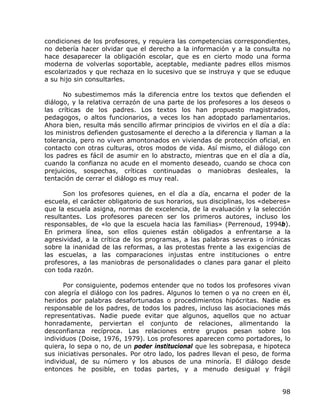 condiciones de los profesores, y requiera las competencias correspondientes,
no debería hacer olvidar que el derecho a la información y a la consulta no
hace desaparecer la obligación escolar, que es en cierto modo una forma
moderna de volverlas soportable, aceptable, mediante padres ellos mismos
escolarizados y que rechaza en lo sucesivo que se instruya y que se eduque
a su hijo sin consultarles.

      No subestimemos más la diferencia entre los textos que defienden el
diálogo, y la relativa cerrazón de una parte de los profesores a los deseos o
las críticas de los padres. Los textos los han propuesto magistrados,
pedagogos, o altos funcionarios, a veces los han adoptado parlamentarios.
Ahora bien, resulta más sencillo afirmar principios de vivirlos en el día a día:
los ministros defienden gustosamente el derecho a la diferencia y llaman a la
tolerancia, pero no viven amontonados en viviendas de protección oficial, en
contacto con otras culturas, otros modos de vida. Así mismo, el diálogo con
los padres es fácil de asumir en lo abstracto, mientras que en el día a día,
cuando la confianza no acude en el momento deseado, cuando se choca con
prejuicios, sospechas, críticas continuadas o maniobras desleales, la
tentación de cerrar el diálogo es muy real.

      Son los profesores quienes, en el día a día, encarna el poder de la
escuela, el carácter obligatorio de sus horarios, sus disciplinas, los «deberes»
que la escuela asigna, normas de excelencia, de la evaluación y la selección
resultantes. Los profesores parecen ser los primeros autores, incluso los
responsables, de «lo que la escuela hacia las familias» (Perrenoud, 1994b).
En primera línea, son ellos quienes están obligados a enfrentarse a la
agresividad, a la crítica de los programas, a las palabras severas o irónicas
sobre la inanidad de las reformas, a las protestas frente a las exigencias de
las escuelas, a las comparaciones injustas entre instituciones o entre
profesores, a las maniobras de personalidades o clanes para ganar el pleito
con toda razón.

      Por consiguiente, podemos entender que no todos los profesores vivan
con alegría el diálogo con los padres. Algunos lo temen o ya no creen en él,
heridos por palabras desafortunadas o procedimientos hipócritas. Nadie es
responsable de los padres, de todos los padres, incluso las asociaciones más
representativas. Nadie puede evitar que algunos, aquellos que no actuar
honradamente, perviertan el conjunto de relaciones, alimentando la
desconfianza recíproca. Las relaciones entre grupos pesan sobre los
individuos (Doise, 1976, 1979). Los profesores aparecen como portadores, lo
quiera, lo sepa o no, de un poder institucional que les sobrepasa, e hipoteca
sus iniciativas personales. Por otro lado, los padres llevan el peso, de forma
individual, de su número y los abusos de una minoría. El diálogo desde
entonces he posible, en todas partes, y a menudo desigual y frágil


                                                                             98
 