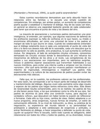 (Montandon y Perrenoud, 1994), ¿a quién podría sorprenderles?

      Estos cuantos recordatorios demuestran que sería absurdo hacer las
relaciones entre las familias y la escuela una simple cuestión de
competencias. Sin embargo, por ambas partes, un aumento de competencias
podría ayudar a establecer o mantener el diálogo. Hay de las cosas van bien,
en general se observa una capacidad bastante grande de cada colaborador
para tener que encuentra el punto de vista y los deseos del otro.

       La mayoría de asociaciones y numerosos padres demuestran una gran
inteligencia, al entender, por ejemplo, que algunas reacciones de defensa de
los profesores expresan su falta de confianza en lo que hacen, su miedo a
encontrarse dificultades, así como una voluntad de tener a los padres al
margen de todo lo que ocurre en clase. Cuando los colaboradores entienden
que el diálogo solamente dura si cada uno comprende el punto de vista del
otro y lo lleva sus deseos más allá de lo razonable, cada uno descubre que la
colaboración no sólo es posible, sino productiva, lo cual aumenta la confianza
mutua. Por desgracia, al lado de semejantes círculos virtuosos, conocemos
demasiado los círculos viciosos donde la desconfianza de uno refuerza los
mecanismos de defensa de los otros y al revés. Las competencias de los
padres y sus asociaciones son importantes, pero no sabríamos exigirlas,
incluso si podemos esperar asociaciones que transmitan habilidades a sus
nuevos miembros, para evitar una interna vuelta a empezar con los mismos
«errores». ¿Por qué sería terrible que los «nuevos padres» manifestaran un
máximo de ingenuidad, intransigencia o ineptitud? Los padres más
experimentados y la cultura de las asociaciones de padres pueden evitar las
desviaciones más clásicas.

      Falta que, en la cuestión, los profesores valoren ser los profesionales.
Por esta razón, les corresponde a ser la mayor parte del trabajo de desarrollo
y mantenimiento del diálogo. Algunos viven esta asimetría como algo injusto
y esperan de los padres que hagan tantos esfuerzos como ellos. Este deseo
de reciprocidad resulta comprensible, pero no es realista: los padres de hoy
en día tienen pocos hijos, a los que consideran como la niña de sus ojos. Ser
padres de alumnos es para ellos una condición nueva, para algunos un
verdadero «oficio», que descubren sin haber tenido la ocasión de reflexionar
o formarse. Cada año su hijo crece, cambia de clase. Deben adaptarse a un
nuevo programa, otras exigencias, nuevas formas de enseñar, un estilo de
comunicación diferente. Si su nivel de instrucción, su ética, su práctica de la
negociación, su experiencia del mundo laboral o su personalidad los
predispone a adaptarse a este calidoscopio de exigencias y actitudes, a
entrar fácilmente en diálogo, a hacer preguntas y defender su punto de vista,
¿quién se quejaría? Pero la escuela, sobre todo cuando es obligatoria, debe
relacionarse con todos los niños y todos los padres, en su diversidad, incluso


                                                                            99
 
