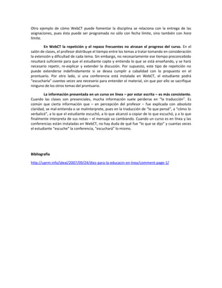 Otro ejemplo de cómo WebCT puede fomentar la disciplina se relaciona con la entrega de las
asignaciones, pues ésta puede ser programada no sólo con fecha límite, sino también con hora
límite.

        En WebCT la repetición y el repaso frecuentes no atrasan el progreso del curso. En el
salón de clases, el profesor distribuye el tiempo entre los temas a tratar tomando en consideración
la extensión y dificultad de cada tema. Sin embargo, no necesariamente ese tiempo preconcebido
resultará suficiente para que el estudiante capte y entienda lo que se está enseñando, y se hará
necesario repetir, re-explicar y extender la discusión. Por supuesto, este tipo de repetición no
puede extenderse indefinidamente si se desea cumplir a cabalidad con lo propuesto en el
prontuario. Por otro lado, si una conferencia está instalada en WebCT, el estudiante podrá
“escucharla” cuantas veces sea necesario para entender el material, sin que por ello se sacrifique
ninguno de los otros temas del prontuario.

        La información presentada en un curso en línea – por estar escrita – es más consistente.
Cuando las clases son presenciales, mucha información suele perderse en “la traducción”. Es
común que cierta información que – en percepción del profesor – fue explicada con absoluta
claridad, se mal-entienda o se malinterprete, pues en la traducción de “lo que pensé”, a “cómo lo
verbalicé”, a lo que el estudiante escuchó, a lo que alcanzó a copiar de lo que escuchó, y a lo que
finalmente interpreta de sus notas – el mensaje va cambiando. Cuando un curso es en línea y las
conferencias están instaladas en WebCT, no hay duda de qué fue “lo que se dijo” y cuantas veces
el estudiante “escuche” la conferencia, “escuchará” lo mismo.




Bibliografía

http://uprm.info/ideal/2007/09/24/diez-para-la-educacin-en-lnea/comment-page-1/
 