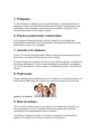 5. Pedagogía.:
La oferta formativa es adaptada y revisada periódicamente a la demanda empresarial
actual para cumplir con nuestra Misión permanente de formar a los profesionales más
cualificados y mejor preparados, para posteriormente ayudarles a integrarse en un
mercado laboral cada vez más exigente y global.
6. Prácticas profesionales remuneradas:
En los programas Máster presenciales, prácticas obligatorias (convalidado para
profesionales) remuneradas, con el fin de facilitar el intercambio de experiencias entre
profesionales en activo y los estudiantes.
7. Atención a los alumnos:
El trato es lo más personalizado posible. Dado el componente eminentemente práctico
de las clases, una media de 20 personas por curso es idónea.
Es alumno dispone de un profesor-tutor que le asesore profesionalmente. Actividades de
networking impulsadas en el centro, proactividad hacia la comunidad de ex alumnos y
los servicios de incubación, análisis, soporte y viabilidad de proyectos y difusión de los
mismos.
8. Profesorado:
Claustro multidisciplinar, profesional activo en su materia y con experiencia docente. El
profesorado de CFE supera año a año los altos niveles de exigencia de la escuela de
negocios y los alumnos .
9. Bolsa de trabajo.:
CFE es la única escuela de negocios que dispone de una Agencia de Colocación y la
única que pertenece a ANAC, Asociación Nacional de Agencias de Colocación,
garantizando así la empleabilidad de todos los alumnos.
Tras finalizar el programa formativo los alumnos se incorporan a nuestra bolsa de
trabajo y son incluidos en las ofertas de empleo que CFE gestiona.
 