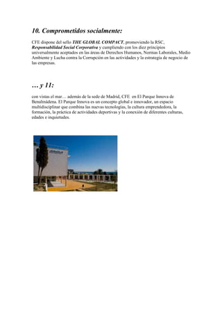10. Comprometidos socialmente:
CFE dispone del sello THE GLOBAL COMPACT, promoviendo la RSC,
Responsabilidad Social Corporativa y cumpliendo con los diez principios
universalmente aceptados en las áreas de Derechos Humanos, Normas Laborales, Medio
Ambiente y Lucha contra la Corrupción en las actividades y la estrategia de negocio de
las empresas.
… y 11:
con vistas el mar… además de la sede de Madrid, CFE en El Parque Innova de
Benalmádena. El Parque Innova es un concepto global e innovador, un espacio
multidisciplinar que combina las nuevas tecnologías, la cultura emprendedora, la
formación, la práctica de actividades deportivas y la conexión de diferentes culturas,
edades e inquietudes.
 