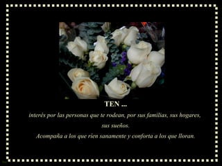 TEN ... interés por las personas que te rodean, por sus familias, sus hogares,  sus sueños. Acompaña a los que ríen sanamente y conforta a los que lloran. 
