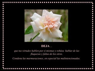 DEJA  ... que tus virtudes hablen por sí mismas y rehúsa  hablar de las flaquezas y faltas de los otros. Condena las murmuraciones, en especial las malintencionadas.  