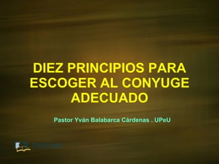 DIEZ PRINCIPIOS PARA ESCOGER AL CONYUGE ADECUADO Pastor Yván Balabarca Cárdenas . UPeU 