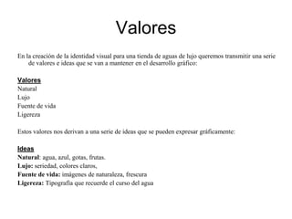 Valores En la creación de la identidad visual para una tienda de aguas de lujo queremos transmitir una serie de valores e ideas que se van a mantener en el desarrollo gráfico:ValoresNaturalLujoFuente de vidaLigerezaEstos valores nos derivan a una serie de ideas que se pueden expresar gráficamente:IdeasNatural: agua, azul, gotas, frutas.Lujo: seriedad, colores claros, Fuente de vida: imágenes de naturaleza, frescuraLigereza: Tipografía que recuerde el curso del agua