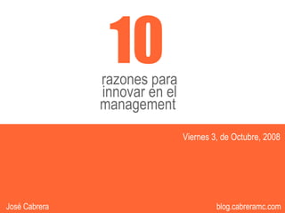 10
               razones para
               innovar en el
               management
                               Viernes 3, de Octubre, 2008




                                     1
                                          1             1
José Cabrera                             blog.cabreramc.com
 