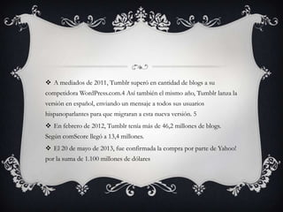 A mediados de 2011, Tumblr superó en cantidad de blogs a su
competidora WordPress.com.4 Así también el mismo año, Tumblr lanza la
versión en español, enviando un mensaje a todos sus usuarios
hispanoparlantes para que migraran a esta nueva versión. 5
 En febrero de 2012, Tumblr tenía más de 46,2 millones de blogs.
Según comScore llegó a 13,4 millones.
 El 20 de mayo de 2013, fue confirmada la compra por parte de Yahoo!
por la suma de 1.100 millones de dólares
 