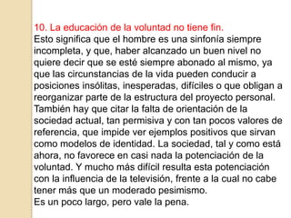 10. La educación de la voluntad no tiene fin.
Esto significa que el hombre es una sinfonía siempre
incompleta, y que, haber alcanzado un buen nivel no
quiere decir que se esté siempre abonado al mismo, ya
que las circunstancias de la vida pueden conducir a
posiciones insólitas, inesperadas, difíciles o que obligan a
reorganizar parte de la estructura del proyecto personal.
También hay que citar la falta de orientación de la
sociedad actual, tan permisiva y con tan pocos valores de
referencia, que impide ver ejemplos positivos que sirvan
como modelos de identidad. La sociedad, tal y como está
ahora, no favorece en casi nada la potenciación de la
voluntad. Y mucho más difícil resulta esta potenciación
con la influencia de la televisión, frente a la cual no cabe
tener más que un moderado pesimismo.
Es un poco largo, pero vale la pena.
 