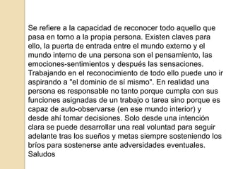 Se refiere a la capacidad de reconocer todo aquello que
pasa en torno a la propia persona. Existen claves para
ello, la puerta de entrada entre el mundo externo y el
mundo interno de una persona son el pensamiento, las
emociones-sentimientos y después las sensaciones.
Trabajando en el reconocimiento de todo ello puede uno ir
aspirando a "el dominio de sí mismo". En realidad una
persona es responsable no tanto porque cumpla con sus
funciones asignadas de un trabajo o tarea sino porque es
capaz de auto-observarse (en ese mundo interior) y
desde ahí tomar decisiones. Solo desde una intención
clara se puede desarrollar una real voluntad para seguir
adelante tras los sueños y metas siempre sosteniendo los
bríos para sostenerse ante adversidades eventuales.
Saludos
 