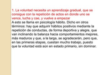 1. La voluntad necesita un aprendizaje gradual, que se
consigue con la repetición de actos en donde uno se
vence, lucha y cae, y vuelve a empezar
A esto se llama en psicología hábito. Dicho en otros
términos: hay que adquirir hábitos positivos mediante la
repetición de conductas, de forma deportiva y alegre, que
van inclinando la balanza hacia comportamientos mejores,
más maduros y que, a la larga, se agradecerán, pero que,
en las primeras etapas, cuestan mucho trabajo, puesto
que la voluntad está aún en estado primario, sin dominar.
 