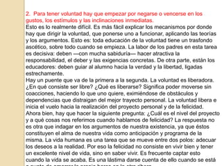 2. Para tener voluntad hay que empezar por negarse o vencerse en los
gustos, los estímulos y las inclinaciones inmediatas.
Esto es lo realmente difícil. Es más fácil explicar los mecanismos por donde
hay que dirigir la voluntad, que ponerse uno a funcionar, aplicando las teorías
y los argumentos. Esto es: toda educación de la voluntad tiene un trasfondo
ascético, sobre todo cuando se empieza. La labor de los padres en esta tarea
es decisiva: deben —con mucha sabiduría— hacer atractiva la
responsabilidad, el deber y las exigencias concretas. De otra parte, están los
educadores: deben guiar al alumno hacia la verdad y la libertad, ligadas
estrechamente.
Hay un puente que va de la primera a la segunda. La voluntad es liberadora.
¿En qué consiste ser libre? ¿Qué es liberarse? Significa poder moverse sin
coacciones, haciendo lo que uno quiere, eximiéndose de obstáculos y
dependencias que distraigan del mejor trayecto personal. La voluntad libera e
inicia el vuelo hacia la realización del proyecto personal y de la felicidad.
Ahora bien, hay que hacer la siguiente pregunta: ¿Cuál es el nivel del proyecto
y a qué cosas nos referimos cuando hablamos de felicidad? La respuesta no
es otra que indagar en los argumentos de nuestra existencia, ya que éstos
constituyen el alma de nuestra vida como anticipación y programa de la
misma. La vida humana es una tarea que se mueve entre dos polos: adecuar
los deseos a la realidad. Por eso la felicidad no consiste en vivir bien y tener
un excelente nivel de vida, sino en saber vivir. Es frecuente captar esto
cuando la vida se acaba. Es una lástima darse cuenta de ello cuando se está
 