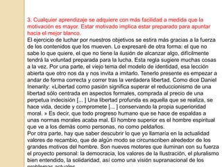 3. Cualquier aprendizaje se adquiere con más facilidad a medida que la
motivación es mayor. Estar motivado implica estar preparado para apuntar
hacia el mejor blanco.
El ejercicio de luchar por nuestros objetivos se estira más gracias a la fuerza
de los contenidos que los mueven. Lo expresaré de otra forma: el que no
sabe lo que quiere, el que no tiene la ilusión de alcanzar algo, difícilmente
tendrá la voluntad preparada para la lucha. Esta regla sugiere muchas cosas
a la vez. Por una parte, el viejo tema del modelo de identidad, esa lección
abierta que otro nos da y nos invita a imitarlo. Tenerlo presente es empezar a
andar de forma correcta y correr tras la verdadera libertad. Como dice Daniel
Inenarity: «Libertad como pasión significa superar el reduccionismo de una
libertad sólo centrada en aspectos formales, comprada al precio de una
perpetua indecisión [... ] Una libertad profunda es aquella que se realiza, se
hace vida, decide y compromete [... ] conservando la propia superioridad
moral. » Es decir, que todo progreso humano que se hace de espaldas a
unas normas morales acaba mal. El hombre superior es el hombre espiritual
que ve a los demás como personas, no como peldaños.
Por otra parte, hay que saber descubrir lo que yo llamaría en la actualidad
valores de recambio, que de algún modo se circunscriben alrededor de los
grandes motivos del hombre. Son nuevos motores que iluminan con su fuerza
el proyecto personal: la democracia, los valores de la Ilustración, el pluralismo
bien entendido, la solidaridad, así como una visión supranacional de los
 
