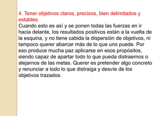 4. Tener objetivos claros, precisos, bien delimitados y
estables.
Cuando esto es así y se ponen todas las fuerzas en ir
hacia delante, los resultados positivos están a la vuelta de
la esquina, y no tiene cabida la dispersión de objetivos, ni
tampoco querer abarcar más de lo que uno puede. Por
eso produce mucha paz aplicarse en esos propósitos,
siendo capaz de apartar todo lo que pueda distraernos o
alejarnos de las metas. Querer es pretender algo concreto
y renunciar a todo lo que distraiga y desvíe de los
objetivos trazados.
 