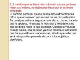 6. A medida que se tiene más voluntad, uno se gobierna
mejor a sí mismo, no dejándose llevar por el estímulo
inmediato.
El dominio personal es uno de los más extraordinarios
retos, que nos elevan por encima de las circunstancias.
Se consigue así una segunda naturaleza. Uno no hace lo
que le apetece, ni escoge lo más fácil y llevadero, sino
que se dirige hacia lo que es mejor. Cuando la voluntad
es más sólida, esa persona ya ni se plantea el cansancio
que ha supuesto o sus apetencias, sino lo que sabe que
será más positivo para ella de cara a los objetivos
diseñados.
 