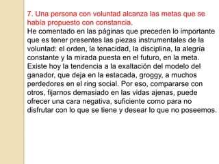 7. Una persona con voluntad alcanza las metas que se
había propuesto con constancia.
He comentado en las páginas que preceden lo importante
que es tener presentes las piezas instrumentales de la
voluntad: el orden, la tenacidad, la disciplina, la alegría
constante y la mirada puesta en el futuro, en la meta.
Existe hoy la tendencia a la exaltación del modelo del
ganador, que deja en la estacada, groggy, a muchos
perdedores en el ring social. Por eso, compararse con
otros, fijarnos demasiado en las vidas ajenas, puede
ofrecer una cara negativa, suficiente como para no
disfrutar con lo que se tiene y desear lo que no poseemos.
 