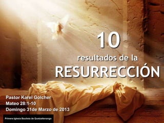 10
                                               resultados de la

                                             RESURRECCIÓN
Pastor Karel Golcher
Mateo 28:1-10
Domingo 31de Marzo de 2013
Primera Iglesia Bautista de Quetzaltenango
 