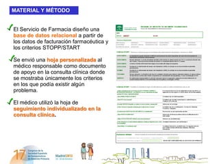 MATERIAL Y MÉTODO


El Servicio de Farmacia diseño una
base de datos relacional a partir de
los datos de facturación farmacéutica y
los criterios STOPP/START

Se envió una hoja personalizada al
médico responsable como documento
de apoyo en la consulta clínica donde
se mostraba únicamente los criterios
en los que podía existir algún
problema.

El médico utilizó la hoja de
seguimiento individualizado en la
consulta clínica.
 