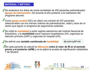 MATERIAL Y MÉTODO

Se analizaron los datos de morbi-mortalidad de 250 pacientes polimedicados
(grupo de intervención, GI) durante el año posterior a la realización del
programa descrito.

Como grupo control (GC) se utilizó una cohorte de 237 pacientes
seleccionados con los mismos criterios de polimedicación, edad y sexo de un
centro que siguió un programa de seguimiento estándar.

Se midió la mortalidad a partir registro electrónico del Instituto Nacional de
Estadística, y la morbilidad como ingresos hospitalarios (IH), urgencias en
atención primaria (UAP) y urgencias en hospital (UH).

Se definió una variable combinada de morbilidad           M=UH+UAP+IH

De cada paciente se calculó la diferencia entre el valor de M en el periodo
previo y el posterior (difM) y se le aplicó la prueba de significación estadística
T de Student
 