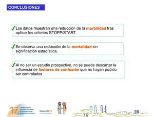 CONCLUSIONES




  Los datos muestran una reducción de la morbilidad tras
  aplicar los criterios STOPP/START.


  Se observa una reducción de la mortalidad sin
  significación estadística.


  Al no ser un estudio prospectivo, no se puede descartar la
  influencia de factores de confusión que no hayan podido
  ser controlados
 
