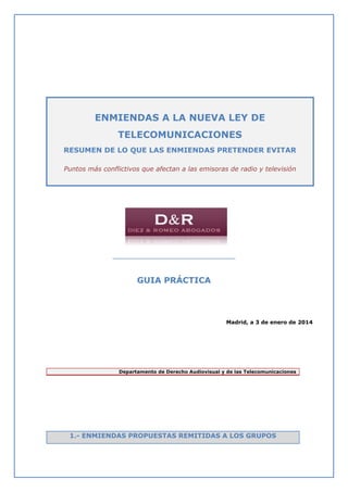 ENMIENDAS A LA NUEVA LEY DE
TELECOMUNICACIONES
RESUMEN DE LO QUE LAS ENMIENDAS PRETENDER EVITAR
Puntos más conflictivos que afectan a las emisoras de radio y televisión

___________________________________

GUIA PRÁCTICA

Madrid, a 3 de enero de 2014

Departamento de Derecho Audiovisual y de las Telecomunicaciones

1.- ENMIENDAS PROPUESTAS REMITIDAS A LOS GRUPOS

 