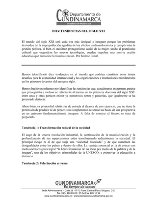 DIEZ TENDENCIAS DEL SIGLO XXI

El mundo del siglo XXI será cada vez más desigual e inseguro porque los problemas
derivados de la superpoblación agudizarán los efectos medioambientales y complicarán la
gestión política, si bien el creciente protagonismo social de la mujer, unido al pluralismo
cultural que engendran las nuevas tecnologías, pueden impulsar una masiva acción
educativa que humanice la mundialización. Por Jérôme Bindé.

Hemos identificado diez tendencias en el mundo que podrían constituir otros tantos
desafíos para la comunidad internacional y las organizaciones e instituciones multilaterales
en los primeros decenios del presente siglo.
Hemos hecho un esfuerzo por identificar las tendencias que, actualmente en germen, parece
que proseguirán e incluso se reforzarán al menos en los primeros decenios del siglo XXI:
entre unas y otras parecen existir ya numerosos nexos y pasarelas, que igualmente se ha
procurado destacar.
Ahora bien, es primordial relativizar de entrada el alcance de este ejercicio, que no tiene la
pretensión de predecir ni de prever, sino simplemente de sentar las bases de una prospectiva
en un universo fundamentalmente inseguro. A falta de conocer el futuro, se trata de
prepararlo.

Tendencia 1: Transformación radical de la sociedad
El auge de la tercera revolución industrial, la continuación de la mundialización y la
profundización de sus repercusiones están transformando radicalmente la sociedad. El
principal riesgo es el de que surja una “sociedad disociada” y de que aumenten las
desigualdades entre los países y dentro de ellos. La ventaja potencial es la de contar con
medios técnicos para lograr “la libre circulación de las ideas por medio de la palabra y de la
imagen”, uno de los objetivos primordiales de la UNESCO, y promover la educación a
distancia.
Tendencia 2: Polarización extrema

Sede Administrativa – Calle 26 47-73 Torre Central Piso 5 Bogotá, D.C.
Tel. 091- 426 05 63 / 05 64 Fax 426 10 99
www.cundinamarca.gov.co / www.planeacioncundinamarca.gov.co

 