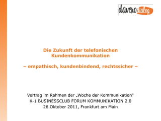 Die Zukunft der telefonischen
           Kundenkommunikation

– empathisch, kundenbindend, rechtssicher –




 Vortrag im Rahmen der „Woche der Kommunikation“
  K-1 BUSINESSCLUB FORUM KOMMUNIKATION 2.0
         26.Oktober 2011, Frankfurt am Main
 