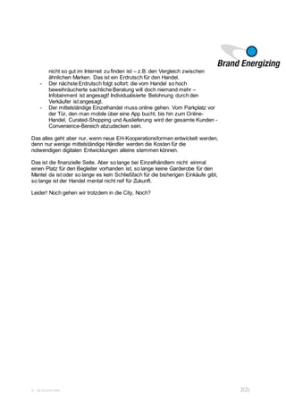 S 30.10.2015 14:54 2(2)
nicht so gut im Internet zu finden ist – z.B. den Vergleich zwischen
ähnlichen Marken. Das ist ein Erdrutsch für den Handel.
- Der nächste Erdrutsch folgt sofort: die vom Handel so hoch
beweihräucherte sachliche Beratung will doch niemand mehr –
Infotainment ist angesagt! Individualisierte Belohnung durch den
Verkäufer ist angesagt.
- Der mittelständige Einzelhandel muss online gehen. Vom Parkplatz vor
der Tür, den man mobile über eine App bucht, bis hin zum Online-
Handel, Curated-Shopping und Auslieferung wird der gesamte Kunden -
Convenience-Bereich abzudecken sein.
Das alles geht aber nur, wenn neue EH-Kooperationsformen entwickelt werden,
denn nur wenige mittelständige Händler werden die Kosten für die
notwendigen digitalen Entwicklungen alleine stemmen können.
Das ist die finanzielle Seite. Aber so lange bei Einzelhändlern nicht einmal
einen Platz für den Begleiter vorhanden ist, so lange keine Garderobe für den
Mantel da ist oder so lange es kein Schließfach für die bisherigen Einkäufe gibt,
so lange ist der Handel mental nicht reif für Zukunft.
Leider! Noch gehen wir trotzdem in die City, Noch?
 