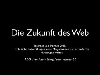 Die Zukunft des Web
                Internet und Mensch 2015
Technische Entwicklungen, neue Möglichkeiten und verändertes
                     Nutzungsverhalten

        ADG Jahresforum Erfolgsfaktor Internet 2011
 